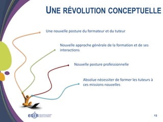 UNE RÉVOLUTION CONCEPTUELLE
Une nouvelle posture du formateur et du tuteur
Nouvelle approche générale de la formation et de ses
interactions

Nouvelle posture professionnelle

Absolue nécessiter de former les tuteurs à
ces missions nouvelles

13

 
