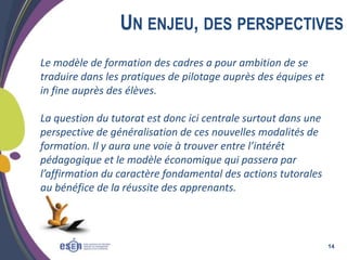 UN ENJEU, DES PERSPECTIVES
Le modèle de formation des cadres a pour ambition de se
traduire dans les pratiques de pilotage auprès des équipes et
in fine auprès des élèves.
La question du tutorat est donc ici centrale surtout dans une
perspective de généralisation de ces nouvelles modalités de
formation. Il y aura une voie à trouver entre l’intérêt
pédagogique et le modèle économique qui passera par
l’affirmation du caractère fondamental des actions tutorales
au bénéfice de la réussite des apprenants.

14

 
