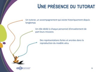 UNE PRÉSENCE DU TUTORAT
Un tutorat, un accompagnement qui existe historiquement depuis
longtemps
Un rôle dédié à chaque personnel d’encadrement de
part leurs missions

Des représentations fortes et ancrées dans la
reproduction du modèle vécu

6

 