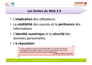 Les	
  limites	
  du	
  Web	
  2.0	
  

•  L'implica7on	
  des	
  u6lisateurs	
  
•  La	
  crédibilité	
  des	
  sources	
  et	
  la	
  per7nence	
  des	
  
   informa6ons	
  
•  L'Iden7té	
  numérique	
  et	
  la	
  sécurité	
  des	
  
   données	
  personnelles	
  
•  L'e-­‐réputa7on	
  
                     Si	
  vous	
  rendez	
  vos	
  clients	
  mécontents	
  dans	
  le	
  monde	
  réel,	
  ils	
  sont	
  
                     suscep%bles	
  d'en	
  parler	
  chacun	
  à	
  6	
  amis.	
  Sur	
  Internet,	
  vos	
  clients	
  
                     mécontents	
  peuvent	
  en	
  parler	
  chacun	
  à	
  6000	
  amis.	
  
                                                                                        Jeﬀ	
  Bezos,	
  PDG	
  de	
  Amazon 	
  


18-­‐01-­‐2010	
                            Raﬀaele	
  COSTANTINO	
  -­‐	
  Du	
  Web	
  2.0	
  à	
  l'Entreprise	
  2.0	
          11/25	
  
 