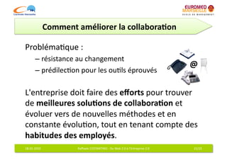Comment	
  améliorer	
  la	
  collabora7on	
  

Probléma6que	
  :	
  	
  
           –  résistance	
  au	
  changement	
  
                                                                                                                   @	
  
           –  prédilec6on	
  pour	
  les	
  ou6ls	
  éprouvés	
  	
  

L'entreprise	
  doit	
  faire	
  des	
  eﬀorts	
  pour	
  trouver	
  
de	
  meilleures	
  solu7ons	
  de	
  collabora7on	
  et	
  
évoluer	
  vers	
  de	
  nouvelles	
  méthodes	
  et	
  en	
  
constante	
  évolu6on,	
  tout	
  en	
  tenant	
  compte	
  des	
  
habitudes	
  des	
  employés.	
  
18-­‐01-­‐2010	
                Raﬀaele	
  COSTANTINO	
  -­‐	
  Du	
  Web	
  2.0	
  à	
  l'Entreprise	
  2.0	
       21/25	
  
 