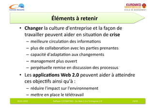 Éléments	
  à	
  retenir	
  
   •  Changer	
  la	
  culture	
  d'entreprise	
  et	
  la	
  façon	
  de	
  
      travailler	
  peuvent	
  aider	
  en	
  situa6on	
  de	
  crise	
  
              –  meilleure	
  circula6on	
  des	
  informa6ons	
  
              –  plus	
  de	
  collabora6on	
  avec	
  les	
  par6es	
  prenantes	
  
              –  capacité	
  d'adapta6on	
  aux	
  changements	
  
              –  management	
  plus	
  ouvert	
  
              –  perpétuelle	
  remise	
  en	
  discussion	
  des	
  processus	
  
   •  Les	
  applica7ons	
  Web	
  2.0	
  peuvent	
  aider	
  à	
  aqeindre	
  
      ces	
  objec6fs	
  ainsi	
  qu'à	
  :	
  
              –  réduire	
  l'impact	
  sur	
  l'environnement	
  
              –  meqre	
  en	
  place	
  le	
  télétravail	
  
18-­‐01-­‐2010	
                  Raﬀaele	
  COSTANTINO	
  -­‐	
  Du	
  Web	
  2.0	
  à	
  l'Entreprise	
  2.0	
     23/25	
  
 