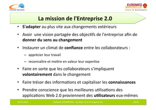 La	
  mission	
  de	
  l'Entreprise	
  2.0	
  
•  S'adapter	
  au	
  plus	
  vite	
  aux	
  changements	
  extérieurs	
  	
  
•  Avoir	
  	
  une	
  vision	
  partagée	
  des	
  objec6fs	
  de	
  l'entreprise	
  aﬁn	
  de	
  
   donner	
  du	
  sens	
  au	
  changement	
  
•  Instaurer	
  un	
  climat	
  de	
  conﬁance	
  entre	
  les	
  collaborateurs	
  :	
  
           –  apprécier	
  leur	
  travail	
  
           –  reconnaître	
  et	
  meqre	
  en	
  valeur	
  leur	
  exper6se	
  
•  Faire	
  en	
  sorte	
  que	
  les	
  collaborateurs	
  s'impliquent	
  
   volontairement	
  dans	
  le	
  changement	
  	
  
•  Faire	
  trésor	
  des	
  informa6ons	
  et	
  capitaliser	
  les	
  connaissances	
  
•  Prendre	
  conscience	
  que	
  les	
  meilleures	
  u6lisa6ons	
  des	
  
   applica6ons	
  Web	
  2.0	
  proviennent	
  des	
  u7lisateurs	
  eux-­‐mêmes	
  
18-­‐01-­‐2010	
                      Raﬀaele	
  COSTANTINO	
  -­‐	
  Du	
  Web	
  2.0	
  à	
  l'Entreprise	
  2.0	
     24/25	
  
 