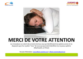 MERCI	
  DE	
  VOTRE	
  ATTENTION	
  
 Les	
  innovateurs	
  se	
  créent	
  des	
  ennemis	
  de	
  tous	
  ceux	
  qui	
  bénéﬁciaient	
  du	
  système	
  ancien	
  et	
  ne	
  
   disposent	
  que	
  d'un	
  sou6en	
  “mou”	
  de	
  ceux	
  qui	
  pourraient	
  bénéﬁcier	
  du	
  nouveau	
  système	
           	
  
                                                  (Machiavelli,	
  Le	
  Prince)        	
  

                     Pour	
  plus	
  d'informa7ons	
  :	
  www.raﬀaele-­‐costan7no.com	
  |	
  raﬀaele.costan7no@gmail.com	
  
 