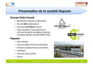 Presenta7on	
  de	
  la	
  societé	
  Hepcom	
  
Groupe	
  Delta	
  Conseil	
  
           –     43	
  ac6vités	
  repar6es	
  sur	
  8	
  sociétés	
  
           –     Plus	
  de	
  100	
  collaborateurs	
  
           –     CA	
  annuel	
  16	
  millions	
  d'euros	
  
           –     Cœur	
  d'ac6vité	
  :	
  froid	
  industriel	
  et	
  
                 commercial,	
  génie	
  clima6que	
  industriel,	
  
                 nouvelles	
  énergies	
  (société	
  SMEF	
  AZUR)	
  
Hepcom	
  
           –     Sites	
  Internet	
  
           –     Communica6on	
  écrite	
  et	
  mul6média	
  
           –     Créa6ons	
  d'événements	
  et	
  anima6on	
  
           –     Forma6on	
  
           –     Carte	
  de	
  visite	
  Cd-­‐Rom	
  
           –     Presse	
  

18-­‐01-­‐2010	
                         Raﬀaele	
  COSTANTINO	
  -­‐	
  Du	
  Web	
  2.0	
  à	
  l'Entreprise	
  2.0	
     4/25	
  
 