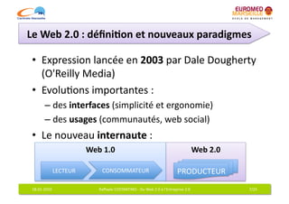 Le	
  Web	
  2.0	
  :	
  déﬁni7on	
  et	
  nouveaux	
  paradigmes	
  

 •  Expression	
  lancée	
  en	
  2003	
  par	
  Dale	
  Dougherty	
  
                                                                  	
  
    (O'Reilly	
  Media)	
  
 •  Evolu6ons	
  importantes	
  :	
  
            –  des	
  interfaces	
  (simplicité	
  et	
  ergonomie)	
  
            –  des	
  usages	
  (communautés,	
  web	
  social)	
  
 •  Le	
  nouveau	
  internaute	
  :	
  	
  
                                Web	
  1.0	
                                                                             Web	
  2.0	
  

                  LECTEUR	
             CONSOMMATEUR	
                                                   PRODUCTEUR	
  
 18-­‐01-­‐2010	
                     Raﬀaele	
  COSTANTINO	
  -­‐	
  Du	
  Web	
  2.0	
  à	
  l'Entreprise	
  2.0	
                      7/25	
  
 