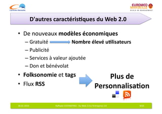 D'autres	
  caractéris7ques	
  du	
  Web	
  2.0	
  

•  De	
  nouveaux	
  modèles	
  économiques	
  
           –  Gratuité	
                  Nombre	
  élevé	
  u7lisateurs
                                                                       	
  
           –  Publicité	
  
           –  Services	
  à	
  valeur	
  ajoutée	
  
           –  Don	
  et	
  bénévolat	
  
•  Folksonomie	
  et	
  tags	
                                                                    Plus	
  de	
  	
  
•  Flux	
  RSS	
                                                                              Personnalisa7on	
  

18-­‐01-­‐2010	
                  Raﬀaele	
  COSTANTINO	
  -­‐	
  Du	
  Web	
  2.0	
  à	
  l'Entreprise	
  2.0	
     9/25	
  
 