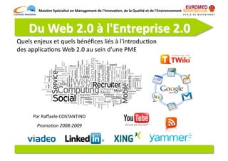 Mastère	
  Spécialisé	
  en	
  Management	
  de	
  l'Innova7on,	
  de	
  la	
  Qualité	
  et	
  de	
  l'Environnement	
  




Quels	
  enjeux	
  et	
  quels	
  bénéﬁces	
  liés	
  à	
  l'introduc6on	
  
des	
  applica6ons	
  Web	
  2.0	
  au	
  sein	
  d'une	
  PME	
  




        Par	
  Raﬀaele	
  COSTANTINO	
  
          Promo%on	
  2008-­‐2009	
  
 