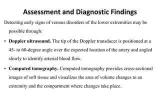 Assessment and Diagnostic Findings
Detecting early signs of venous disorders of the lower extremities may be
possible through:
• Doppler ultrasound. The tip of the Doppler transducer is positioned at a
45- to 60-degree angle over the expected location of the artery and angled
slowly to identify arterial blood flow.
• Computed tomography. Computed tomography provides cross-sectional
images of soft tissue and visualizes the area of volume changes to an
extremity and the compartment where changes take place.
 