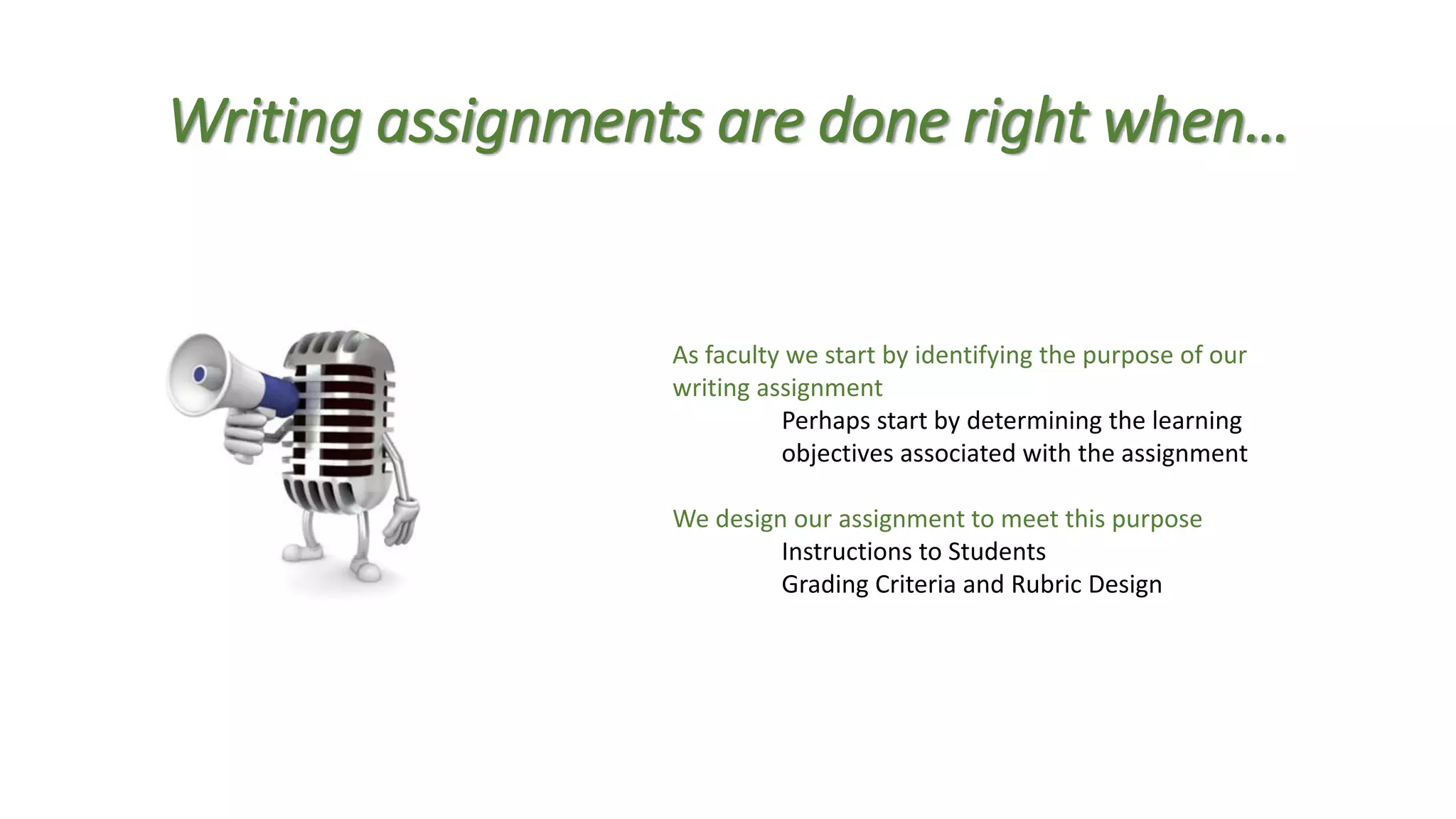 Writing assignments are done right when…
As faculty we start by identifying the purpose of our
writing assignment
Perhaps start by determining the learning
objectives associated with the assignment
We design our assignment to meet this purpose
Instructions to Students
Grading Criteria and Rubric Design
