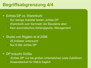 Begriffsabgrenzung 4/4

 Echtes DP vs. Warenkorb
    Nur wenige Anbieter leisten ‚echtes DP‘
    Warenkorb zum Sammeln der Bausteine aber:
    Kein automatisches Abhängigkeits- Management


 Studie von Röglein et al 2006
    29 Anbieter untersucht
    Nur 6 Mal ‚echtes DP‘


 DP braucht Größe
    ‚Echtes DP‘ nur bei großen Unternehmen (viele Zulieferer)
    Anwendbarkeit für KMUs fraglich
 