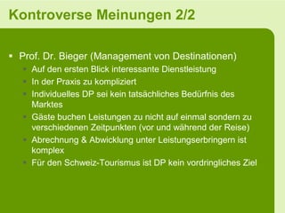 Kontroverse Meinungen 2/2

 Prof. Dr. Bieger (Management von Destinationen)
    Auf den ersten Blick interessante Dienstleistung
    In der Praxis zu kompliziert
    Individuelles DP sei kein tatsächliches Bedürfnis des
     Marktes
    Gäste buchen Leistungen zu nicht auf einmal sondern zu
     verschiedenen Zeitpunkten (vor und während der Reise)
    Abrechnung & Abwicklung unter Leistungserbringern ist
     komplex
    Für den Schweiz-Tourismus ist DP kein vordringliches Ziel
 