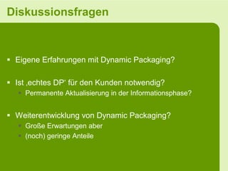 Diskussionsfragen



 Eigene Erfahrungen mit Dynamic Packaging?

 Ist ‚echtes DP‘ für den Kunden notwendig?
    Permanente Aktualisierung in der Informationsphase?


 Weiterentwicklung von Dynamic Packaging?
    Große Erwartungen aber
    (noch) geringe Anteile
 