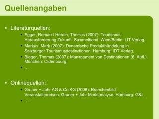 Quellenangaben

 Literaturquellen:
       Egger, Roman / Herdin, Thomas (2007): Tourismus
        Herausforderung Zukunft. Sammelband. Wien/Berlin: LIT Verlag.
       Markus, Mark (2007): Dynamische Produktbündelung in
        Salzburger Tourismusdestinationen. Hamburg: IDT Verlag.
       Bieger, Thomas (2007): Management von Destinationen (6. Aufl.).
        München: Oldenbourg.
       …


 Onlinequellen:
       Gruner + Jahr AG & Co KG (2008): Branchenbild
        Veranstalterreisen. Gruner + Jahr Marktanalyse. Hamburg: G&J.
       …
 