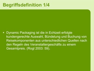 Begriffsdefinition 1/4




 Dynamic Packaging ist die in Echtzeit erfolgte
  kundengerechte Auswahl, Bündelung und Buchung von
  Reisekomponenten aus unterschiedlichen Quellen nach
  den Regeln des Veranstaltergeschäfts zu einem
  Gesamtpreis. (Rogl 2003: 59).
 