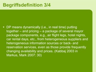 Begriffsdefinition 3/4



 DP means dynamically (i.e., in real time) putting
  together – and pricing – a package of several mayor
  package components, e.g., air flight legs, hotel nights,
  car rental days, etc., from heterogeneous suppliers and
  heterogeneous information sources or back- and
  reservation services, even as those provide frequently
  changing availability and prices. (Kabbaj 2003 in
  Markus, Mark 2007: 30)
 