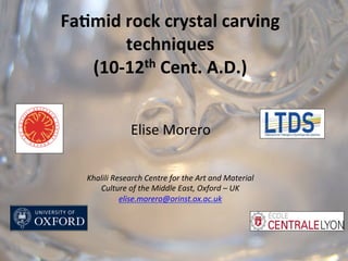 Elise	
  Morero	
  
Fa#mid	
  rock	
  crystal	
  carving	
  
techniques	
  
(10-­‐12th	
  Cent.	
  A.D.)	
  	
  	
  
	
  
Khalili	
  Research	
  Centre	
  for	
  the	
  Art	
  and	
  Material	
  
Culture	
  of	
  the	
  Middle	
  East,	
  Oxford	
  –	
  UK	
  	
  
elise.morero@orinst.ox.ac.uk	
  
 