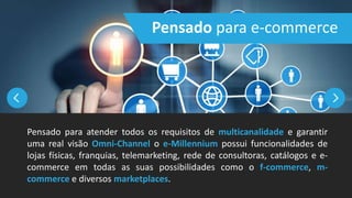 Pensado para atender todos os requisitos de multicanalidade e garantir
uma real visão Omni-Channel o e-Millennium possui funcionalidades de
lojas físicas, franquias, telemarketing, rede de consultoras, catálogos e e-
commerce em todas as suas possibilidades como o f-commerce, m-
commerce e diversos marketplaces.
Pensado para e-commerce
 