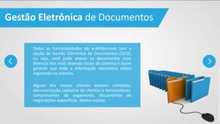 Gestão Eletrônica de Documentos
Todas as funcionalidades do e-Millennium tem a
opção de Gestão Eletrônica de Documentos (GED),
ou seja, você pode anexar os documentos mais
diversos nos mais diversos locais do sistema e assim
garantir que toda a informação necessária esteja
registrada no sistema.
Alguns dos nossos clientes anexam contratos,
documentação cadastral de clientes e fornecedores,
comprovantes de pagamento, documentos de
negociações específicas, dentre outros.
 