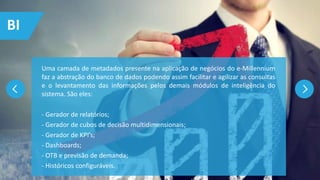 Uma camada de metadados presente na aplicação de negócios do e-Millennium
faz a abstração do banco de dados podendo assim facilitar e agilizar as consultas
e o levantamento das informações pelos demais módulos de inteligência do
sistema. São eles:
- Gerador de relatórios;
- Gerador de cubos de decisão multidimensionais;
- Gerador de KPI’s;
- Dashboards;
- OTB e previsão de demanda;
- Históricos configuráveis.
BI
 