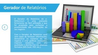 O Gerador de Relatórios do e-
Millennium é uma avançada
ferramenta de fácil utilização e que
foi projetada para aumentar a
produtividade das informações do
seu negócio.
Com o Gerador de Relatórios você
será capaz de fornecer informações,
demonstrar os números do seu
negócio e criar gráficos avançados,
imprimir relatórios com alta
qualidade e distribuí-los em diversos
formatos (MS-Excel, PDF, etc.).
Gerador de Relatórios
 