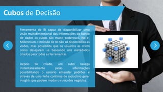 Cubos de Decisão
Ferramenta de BI capaz de disponibilizar uma
visão multidimensional das informações do banco
de dados os cubos são muito poderosos. No e-
Millennium o módulo de BI não só disponibiliza as
visões, mas possibilita que os usuários as criem
como desejarem se baseando nos metadados
criados para todas as ferramentas.
Depois de criado, um cubo navega
instantaneamente pelas informações
possibilitando o usuário entender padrões e
através de uma linha contínua de raciocínio gerar
insights que podem mudar o rumo dos negócios.
 