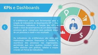 KPIs e Dashboards
O e-Millennium conta com ferramentas para a
criação de indicadores de desempenho KPI´s – Key
Performance Indicators. A função dos KPI´s é
medir o nível de desempenho de um determinado
processo, gerar indicadores para qualquer etapa
de um processo e medir o seu resultado.
Os indicadores do e-Millennium vão além das
tradicionais métricas financeiras e medem a
ocorrência dos processos nas organizações,
permitindo que seus usuários montem várias
visões distintas com gráficos, tabelas e mapas
criando um Portal de Indicadores.
 