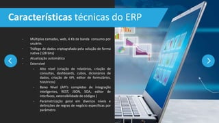 - Múltiplas camadas, web, 4 Kb de banda consumo por
usuário.
- Tráfego de dados criptografado pela solução de forma
nativa (128 bits)
- Atualização automática
- Extensível
- Alto nível (criação de relatórios, criação de
consultas, dashboards, cubos, dicionários de
dados, criação de KPI, editor de formulários,
históricos)
- Baixo Nível (API’s completas de integração
inteligentes, REST, JSON, SOA, editor de
interfaces, extensibilidade de códigos )
- Parametrização geral em diversos níveis e
definições de regras de negócio específicas por
parâmetro
Características técnicas do ERP
 