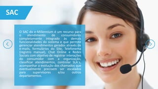 O SAC do e-Millennium é um recurso para
o atendimento de consumidores
completamente integrado às demais
funcionalidades do sistema e que permite
gerenciar atendimentos gerados através de
e-mails, formulários do Site, Telefonema
(registro manual), Chat Online e Redes
Sociais com objetivo de registrar interações
do consumidor com a organização,
classificar atendimentos, controlar SLA´s,
acompanhar a evolução dos chamados que
eventualmente precisem ser escalados
para supervisores e/ou outros
departamentos.
SAC
 