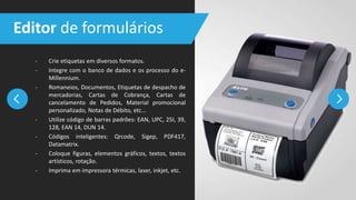 - Crie etiquetas em diversos formatos.
- Integre com o banco de dados e os processo do e-
Millennium.
- Romaneios, Documentos, Etiquetas de despacho de
mercadorias, Cartas de Cobrança, Cartas de
cancelamento de Pedidos, Material promocional
personalizado, Notas de Débito, etc...
- Utilize código de barras padrões: EAN, UPC, 25I, 39,
128, EAN 14, DUN 14.
- Códigos inteligentes: Qrcode, Sigep, PDF417,
Datamatrix.
- Coloque figuras, elementos gráficos, textos, textos
artísticos, rotação.
- Imprima em impressora térmicas, laser, inkjet, etc.
Editor de formulários
 