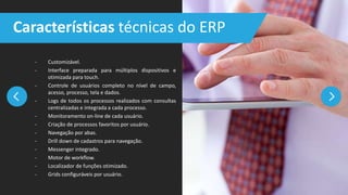 - Customizável.
- Interface preparada para múltiplos dispositivos e
otimizada para touch.
- Controle de usuários completo no nível de campo,
acesso, processo, tela e dados.
- Logs de todos os processos realizados com consultas
centralizadas e integrada a cada processo.
- Monitoramento on-line de cada usuário.
- Criação de processos favoritos por usuário.
- Navegação por abas.
- Drill down de cadastros para navegação.
- Messenger integrado.
- Motor de workflow.
- Localizador de funções otimizado.
- Grids configuráveis por usuário.
Características técnicas do ERP
 