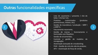 - Lista de casamento / presente / chá de
bebe / chá bar/ etc;
- Produtos customizados (produtos
promocionais, móveis, etc);
- Gestão de manufatura / produção – MRP I
e MRP II;
- Faturamento recorrente;
- Gestão de marcas – licenciamento e
licenciados com Royalties;
- Gestão de encomendas;
- Controle e gestão de modelos de
consignação;
- Automação avançada de crossdocking;
- PLM – Gestão do ciclo de vida do produto;
- AFV – Automação de força de venda.
Outras funcionalidades específicas
 