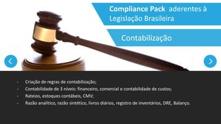 Compliance Pack aderentes à
Legislação Brasileira
- Criação de regras de contabilização;
- Contabilidade de 3 níveis: financeiro, comercial e contabilidade de custos;
- Rateios, estoques contábeis, CMV;
- Razão analítico, razão sintético, livros diários, registro de inventários, DRE, Balanço.
Contabilização
 