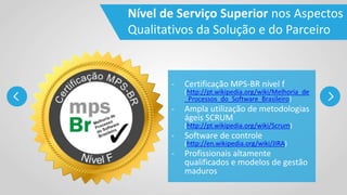 - Certificação MPS-BR nível f
(http://pt.wikipedia.org/wiki/Melhoria_de
_Processos_do_Software_Brasileiro)
- Ampla utilização de metodologias
ágeis SCRUM
(http://pt.wikipedia.org/wiki/Scrum)
- Software de controle
(http://en.wikipedia.org/wiki/JIRA)
- Profissionais altamente
qualificados e modelos de gestão
maduros
Nível de Serviço Superior nos Aspectos
Qualitativos da Solução e do Parceiro
 