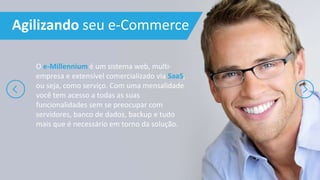 Agilizando seu e-Commerce
O e-Millennium é um sistema web, multi-
empresa e extensível comercializado via SaaS,
ou seja, como serviço. Com uma mensalidade
você tem acesso a todas as suas
funcionalidades sem se preocupar com
servidores, banco de dados, backup e tudo
mais que é necessário em torno da solução.
 