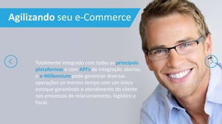 Agilizando seu e-Commerce
Totalmente integrado com todas as principais
plataformas e com API’s de integração abertas
o e-Millennium pode gerenciar diversas
operações ao mesmo tempo com um único
estoque garantindo o atendimento do cliente
nos processos de relacionamento, logístico e
fiscal.
 