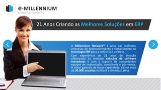 Millennium Network
A Millennium Network® é uma das melhores
empresas de desenvolvimento e fornecimento de
tecnologia ERP para a indústria e o varejo.
Com experiência de 21 anos de atuação
oferecendo ao mercado soluções de software
inovadoras e com o suporte de competentes
equipes de implantação, consultoria e pós-venda.
A maior garantia de nossa capacidade, são os mais
de 30.000 usuários no Brasil e América Latina.
21 Anos Criando as Melhores Soluções em ERP
 