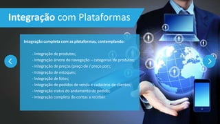 Integração completa com as plataformas, contemplando:
- Integração de produtos;
- Integração árvore de navegação – categorias de produtos;
- Integração de preços (preço de / preço por);
- Integração de estoques;
- Integração de fotos;
- Integração de pedidos de venda e cadastros de clientes;
- Integração status do andamento do pedido;
- Integração completa do contas a receber.
Integração com Plataformas
 