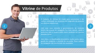 Millennium Network
O Cadastro de Vitrines foi criado para automatizar e dar
melhor visibilidade aos processos de integração de produtos
em diversas plataformas.
Com esse novo conceito o gerenciamento de produtos
dentro das árvores de navegação fica mais natural, rápido e
poderoso, pois o usuário pode inserir produtos em quantas
posições quiser.
Além disso, as classificações de produto, muito usadas para a
gestão de categorias e previsão de demanda, ficam isoladas
da navegação não interferindo nos resultados.
Vitrine de Produtos
 
