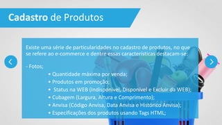 Cadastro de Produtos
Existe uma série de particularidades no cadastro de produtos, no que
se refere ao e-commerce e dentre essas características destacam-se:
- Fotos;
• Quantidade máxima por venda;
• Produtos em promoção;
• Status na WEB (Indisponível, Disponível e Excluir da WEB);
• Cubagem (Largura, Altura e Comprimento);
• Anvisa (Código Anvisa, Data Anvisa e Histórico Anvisa);
• Especificações dos produtos usando Tags HTML;
 