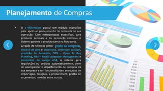 • O e-Millennium possui um módulo específico
para apoio ao planejamento de demanda de sua
operação. Com metodologias específicas para
produtos sazonais e de reposição contínua o
sistema garante o produto certo na hora certa.
Através de técnicas como: gestão de categorias,
análise de giro e cobertura, cobertura variável,
previsão de demanda, OTB – Open To Buy
Planning, RIM – Retail Inventory Management e
calendário de varejo 454, o sistema gera
requisições ou pedidos automaticamente, além
de acompanhar o departamento de compras da
sua empresa e ter funcionalidades avançadas de
importação, cotações, e-procurement, gestão de
orçamentos, moedas entre outras.
Planejamento de Compras
 