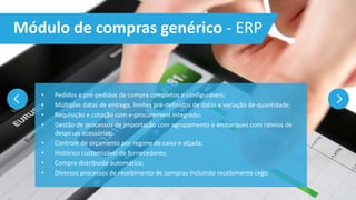 • Pedidos e pré-pedidos de compra completos e configuráveis;
• Múltiplas datas de entrega, limites pré-definidos de datas e variação de quantidade;
• Requisição e cotação com e-procurement integrado;
• Gestão de processos de importação com agrupamento e embarques com rateios de
despesas acessórias;
• Controle de orçamento por regime de caixa e alçada;
• Histórico customizável de fornecedores;
• Compra distribuída automática;
• Diversos processos de recebimento de compras incluindo recebimento cego.
Módulo de compras genérico - ERP
 