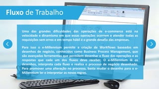 Fluxo de Trabalho
Uma das grandes dificuldades das operações de e-commerce está na
velocidade e dinamismo em que essas operações ocorrem e atender todas as
requisições sem erros e em tempo hábil é o grande desafio das empresas.
Para isso o e-Millennium permite a criação de Workflows baseados em
desenhos de negócio, conhecidos como Business Process Management, que
são avançadas ferramentas que permitem desenhar o fluxo das operações e as
respostas que cada um dos fluxos deve receber. O e-Millennium lê os
desenhos, interpreta cada fluxo e realiza o processo de negócio desenhado.
Para promover uma alteração no processo, basta mudar o desenho para o e-
Millennium ler e interpretar as novas regras.
 