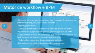 Motor de workflow e BPM
- Desenho de processos importados das principais ferramentas de
BPM como: Bizagi, Aris, Flow Chart, Visio etc.
- Importação de XPDL.
- Alteração dinâmica dos workflows a partir da leitura dos BPM’s.
- Acionamento automático de gatilhos pré-configurados no BPM.
- Acionamento manual de processos que exigem intervenções de
usuários como aprovações, encaminhamentos, etc...
- Visão gráfica e completa dos processos desenhados.
- Template de processos pré-configurados para startups.
 