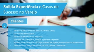 - Mais de 1.600 clientes no Brasil e América latina
- Mais de 31.000 usuários.
- Mais de 5.000 PDV’s em operação
- Soluções para pequenas, médias e grandes empresas
- Modelo multicanal (+ de 180 lojas virtuais em operação com diversas plataformas)
- Experiência no varejo tradicional, virtual, rede de consultoras
Clientes
Sólida Experiência e Casos de
Sucesso no Varejo
 