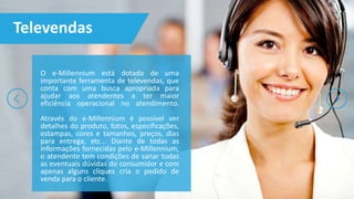 O e-Millennium está dotada de uma
importante ferramenta de televendas, que
conta com uma busca apropriada para
ajudar aos atendentes a ter maior
eficiência operacional no atendimento.
Através do e-Millennium é possível ver
detalhes do produto, fotos, especificações,
estampas, cores e tamanhos, preços, dias
para entrega, etc... Diante de todas as
informações fornecidas pelo e-Millennium,
o atendente tem condições de sanar todas
as eventuais dúvidas do consumidor e com
apenas alguns cliques cria o pedido de
venda para o cliente.
Televendas
 