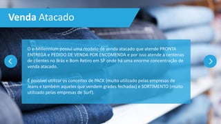 Venda Atacado
O e-Millennium possui uma modelo de venda atacado que atende PRONTA
ENTREGA e PEDIDO DE VENDA POR ENCOMENDA e por isso atende a centenas
de clientes no Brás e Bom Retiro em SP onde há uma enorme concentração de
venda atacado.
É possível utilizar os conceitos de PACK (muito utilizado pelas empresas de
Jeans e também aqueles que vendem grades fechadas) e SORTIMENTO (muito
utilizado pelas empresas de Surf).
 