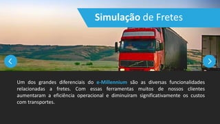 Simulação de Fretes
Um dos grandes diferenciais do e-Millennium são as diversas funcionalidades
relacionadas a fretes. Com essas ferramentas muitos de nossos clientes
aumentaram a eficiência operacional e diminuíram significativamente os custos
com transportes.
 