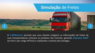 Simulação de Fretes
O e-Millennium permite que seus clientes integrem as informações de fretes de
suas transportadoras inclusive os produtos dos Correios, gerando etiquetas SIGEP
(on-line e por range off-line) e realizando o rastreio das entregas.
 
