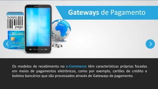Gateways de Pagamento
Os modelos de recebimento no e-Commerce têm características próprias focadas
em meios de pagamentos eletrônicos, como por exemplo, cartões de crédito e
boletos bancários que são processados através de Gateways de pagamento.
 